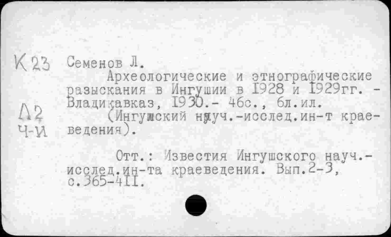 ﻿K2.S
Л2 ч-и
Семенов Л.
Археологические и этнографические разыскания в Ингушии в 1928 и 1929гг. -Владикавказ, Г93О.- 46с., бл.ил.
(Ингуиский н^уч.-исслед.ин-т краеведения).
Отт.: Известия Ингушского науч.-исслед.ин-та краеведения. Вып.2-3, с.365-411.